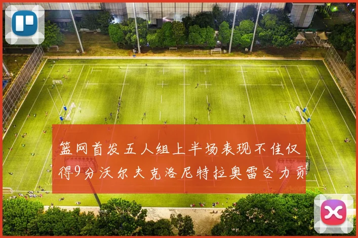 篮网首发五人组上半场表现不佳仅得9分沃尔夫克洛尼特拉奥雷合力贡献9分