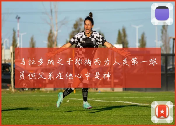 马拉多纳之子称梅西为人类第一球员但父亲在他心中是神