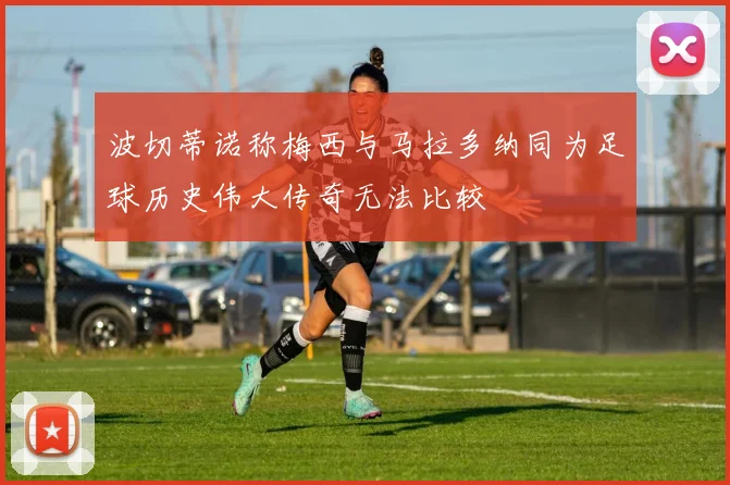 波切蒂诺称梅西与马拉多纳同为足球历史伟大传奇无法比较