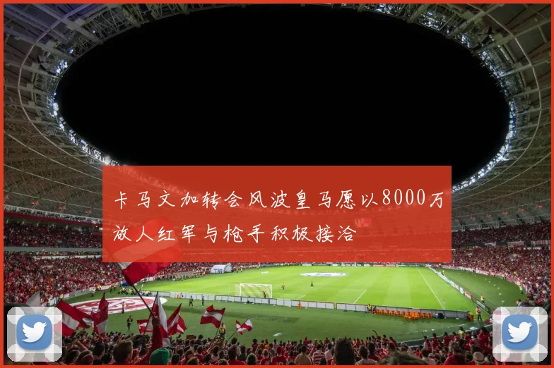 卡马文加转会风波皇马愿以8000万放人红军与枪手积极接洽