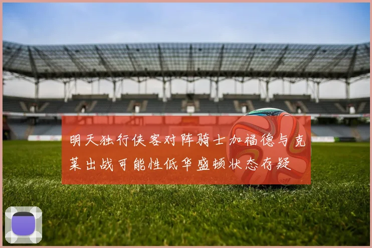 明天独行侠客对阵骑士加福德与克莱出战可能性低华盛顿状态存疑