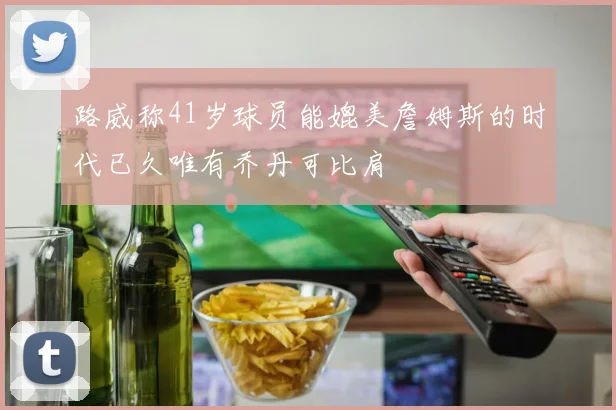 路威称41岁球员能媲美詹姆斯的时代已久唯有乔丹可比肩