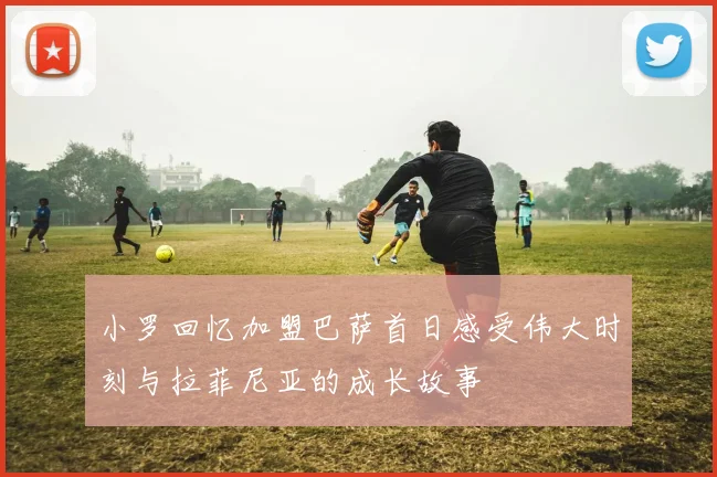 小罗回忆加盟巴萨首日感受伟大时刻与拉菲尼亚的成长故事