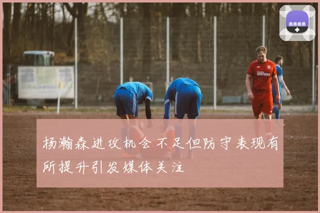 杨瀚森进攻机会不足但防守表现有所提升引发媒体关注