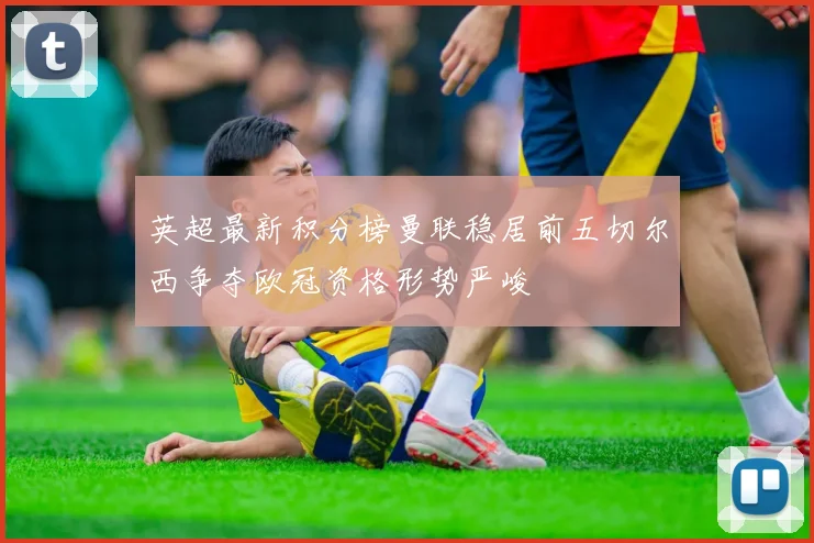 英超最新积分榜曼联稳居前五切尔西争夺欧冠资格形势严峻