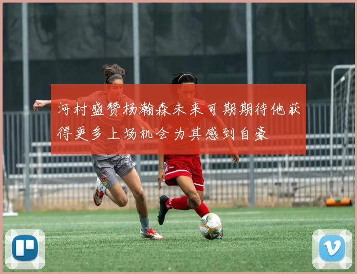 河村盛赞杨瀚森未来可期期待他获得更多上场机会为其感到自豪