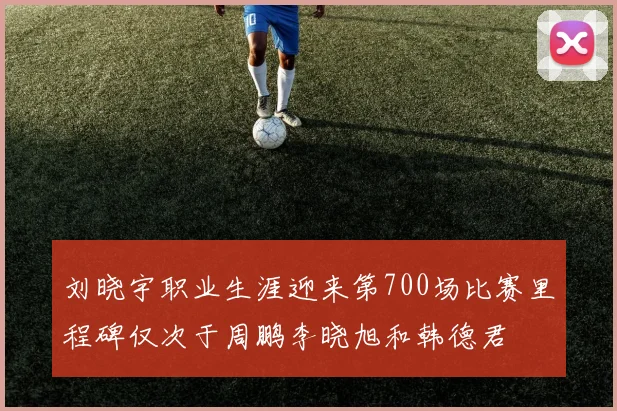 刘晓宇职业生涯迎来第700场比赛里程碑仅次于周鹏李晓旭和韩德君