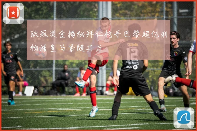 欧冠奖金揭秘拜仁枪手巴黎超亿利物浦皇马紧随其后