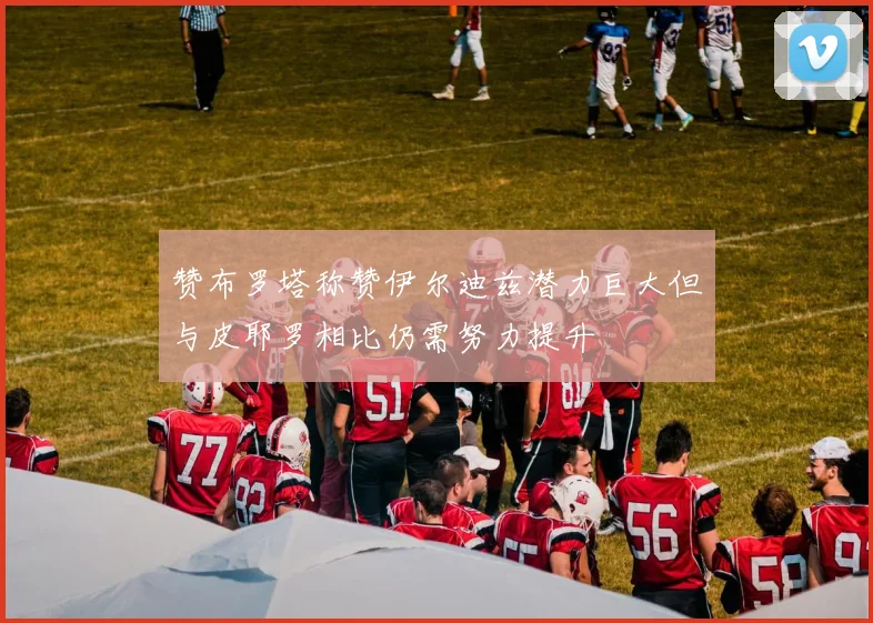 赞布罗塔称赞伊尔迪兹潜力巨大但与皮耶罗相比仍需努力提升
