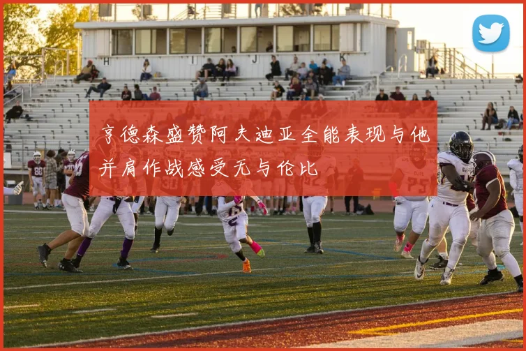 亨德森盛赞阿夫迪亚全能表现与他并肩作战感受无与伦比