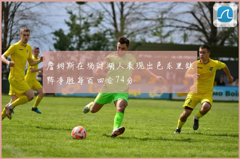 詹姆斯在场时湖人表现出色东里缺阵净胜每百回合74分