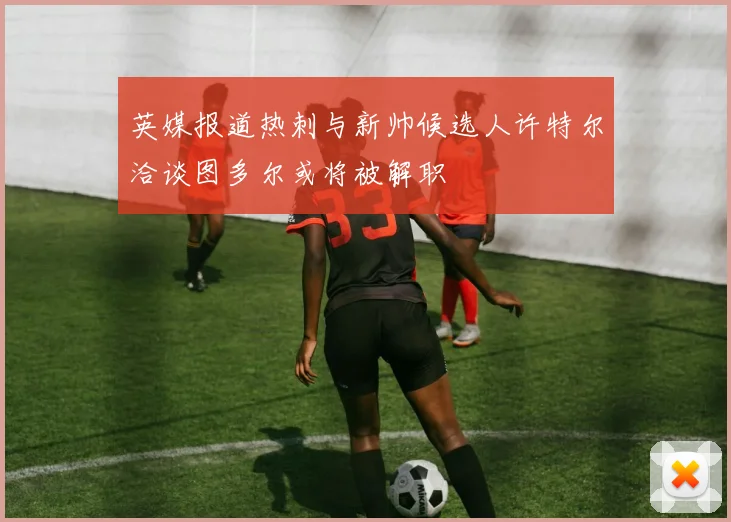 英媒报道热刺与新帅候选人许特尔洽谈图多尔或将被解职