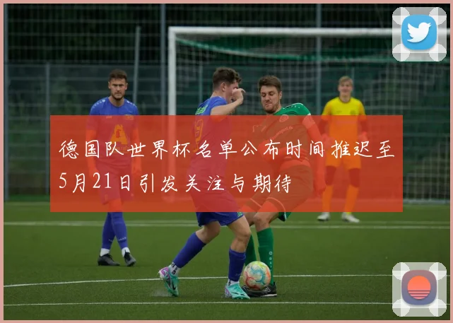 德国队世界杯名单公布时间推迟至5月21日引发关注与期待