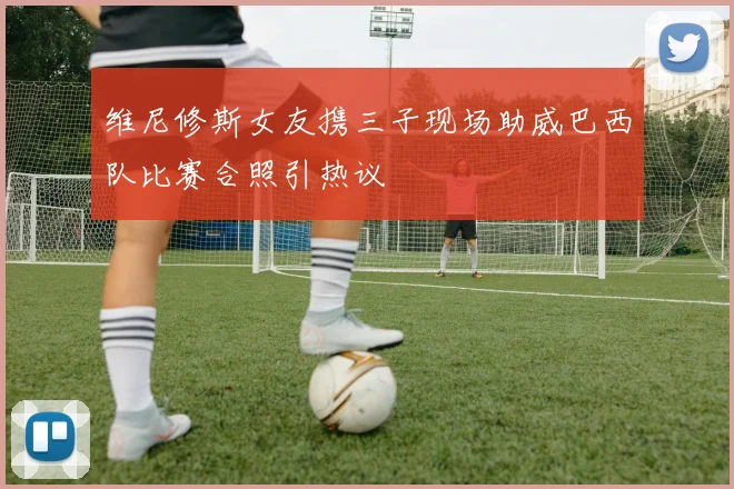 维尼修斯女友携三子现场助威巴西队比赛合照引热议