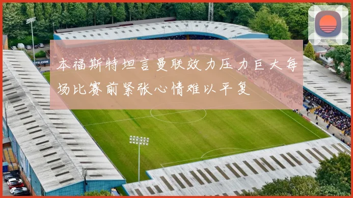 本福斯特坦言曼联效力压力巨大每场比赛前紧张心情难以平复