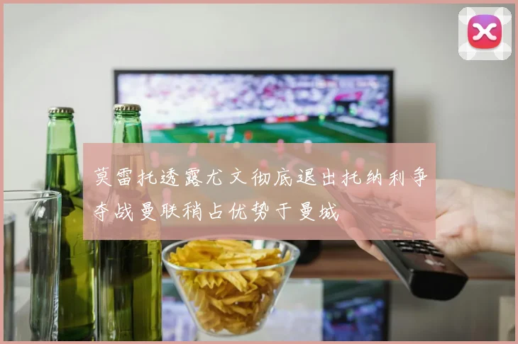 莫雷托透露尤文彻底退出托纳利争夺战曼联稍占优势于曼城