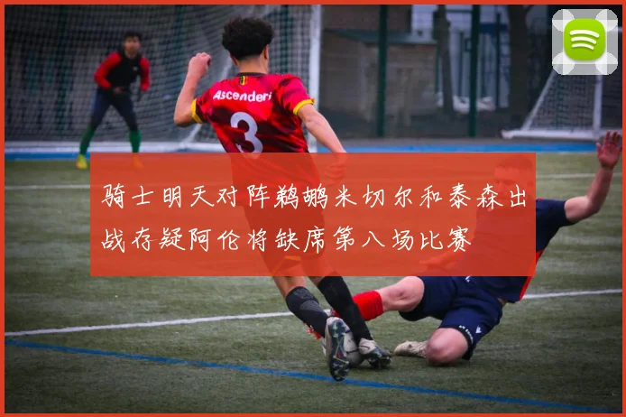 骑士明天对阵鹈鹕米切尔和泰森出战存疑阿伦将缺席第八场比赛