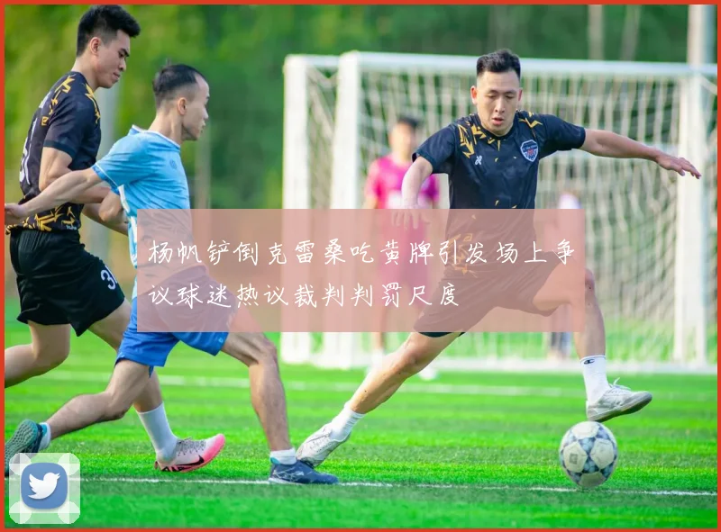 杨帆铲倒克雷桑吃黄牌引发场上争议球迷热议裁判判罚尺度