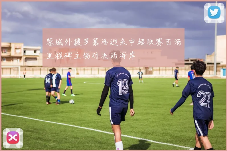 蓉城外援罗慕洛迎来中超联赛百场里程碑主场对决西海岸