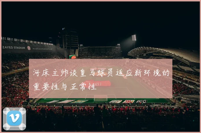 河床主帅谈皇马球员适应新环境的重要性与正常性