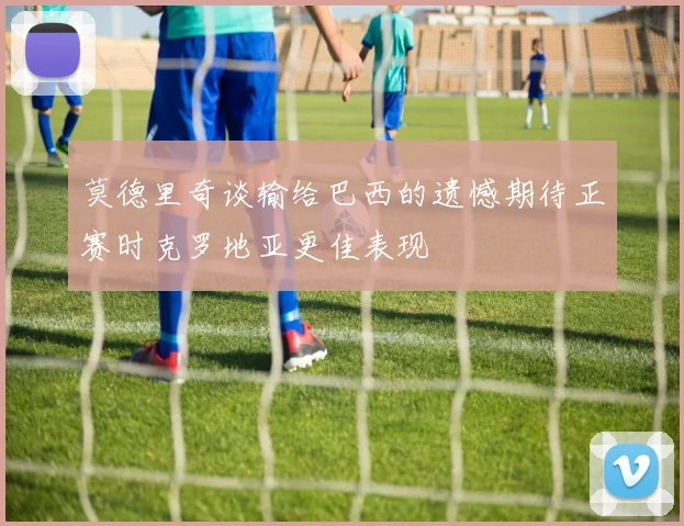 莫德里奇谈输给巴西的遗憾期待正赛时克罗地亚更佳表现