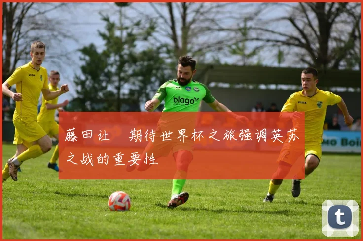 藤田让瑠期待世界杯之旅强调英苏之战的重要性