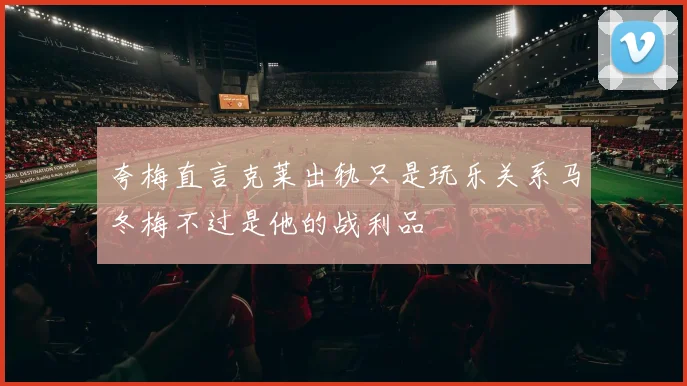 夸梅直言克莱出轨只是玩乐关系马冬梅不过是他的战利品